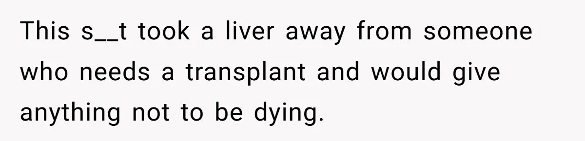 This s__t took a liver away from someone who needs a transplant and would give anything not to be dying.