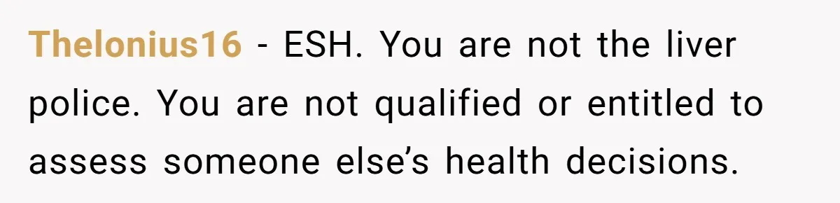 Thelonius16 − ESH. You are not the liver police. You are not qualified or entitled to assess someone else’s health decisions.