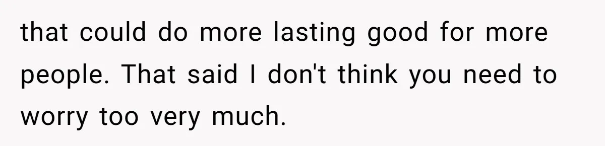 that could do more lasting good for more people. That said I don't think you need to worry too very much.
