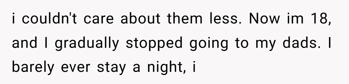 18-Year-Old Tells Absent Father the Brutal Truth After Years of Neglect i couldn't care about them less. Now im 18, and I gradually stopped going to my dads. I barely ever stay a night, i