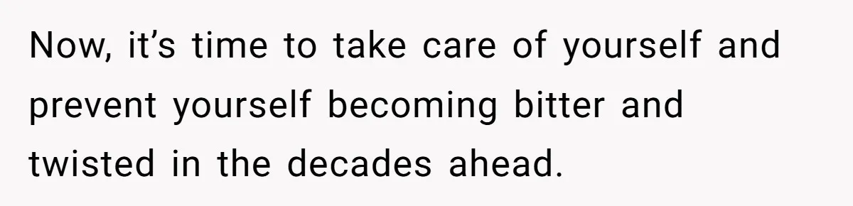 18-Year-Old Tells Absent Father the Brutal Truth After Years of Neglect Now, it’s time to take care of yourself and prevent yourself becoming bitter and twisted in the decades ahead.