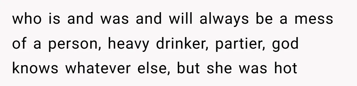 who is and was and will always be a mess of a person, heavy drinker, partier, god knows whatever else, but she was hot