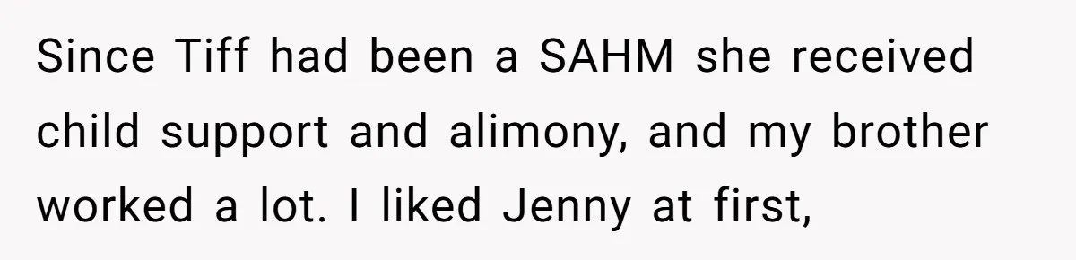 Since Tiff had been a SAHM she received child support and alimony, and my brother worked a lot. I liked Jenny at first,