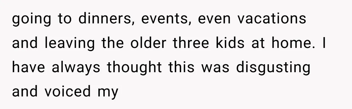 going to dinners, events, even vacations and leaving the older three kids at home. I have always thought this was disgusting and voiced my