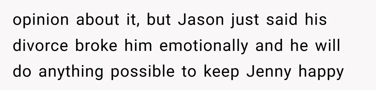 opinion about it, but Jason just said his divorce broke him emotionally and he will do anything possible to keep Jenny happy