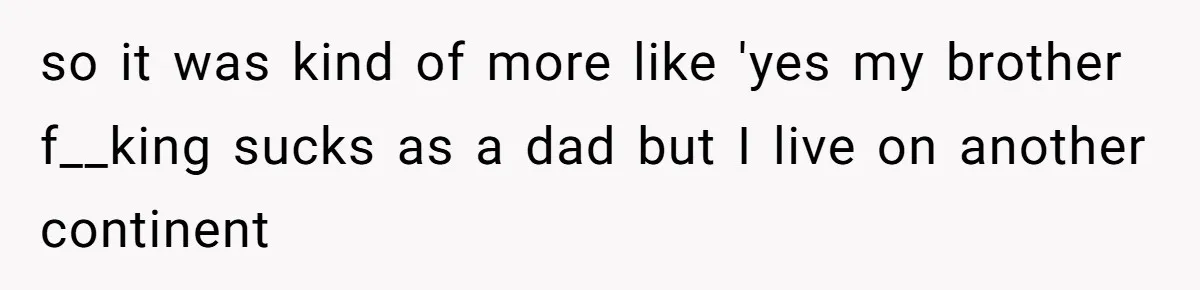so it was kind of more like 'yes my brother f__king sucks as a dad but I live on another continent