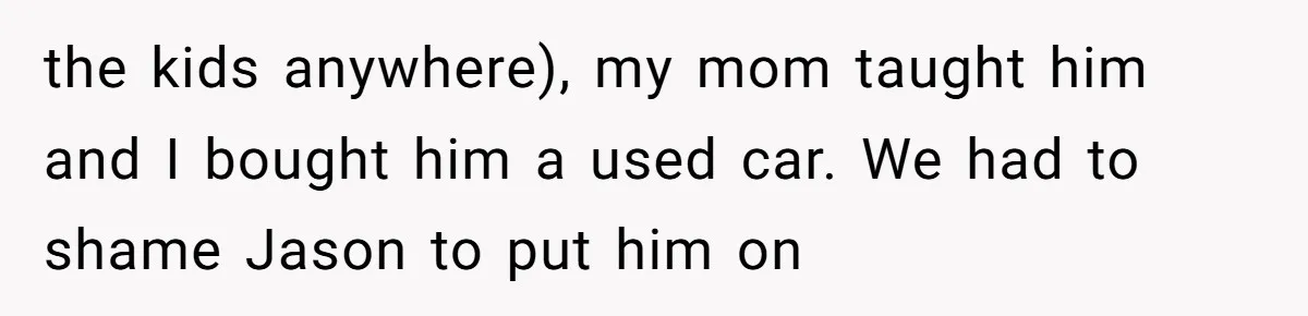 the kids anywhere), my mom taught him and I bought him a used car. We had to shame Jason to put him on