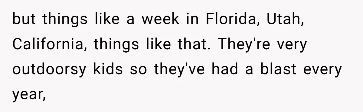 but things like a week in Florida, Utah, California, things like that. They're very outdoorsy kids so they've had a blast every year,