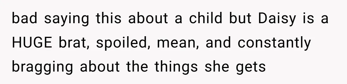 bad saying this about a child but Daisy is a HUGE brat, spoiled, mean, and constantly bragging about the things she gets