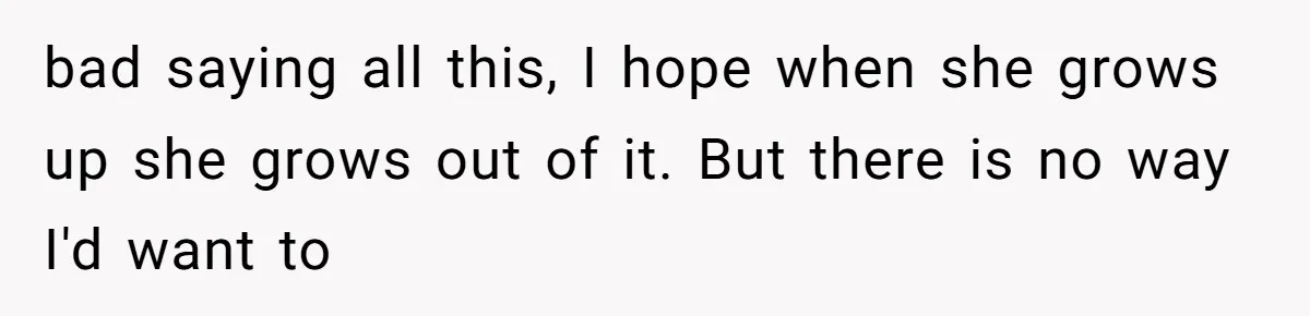 bad saying all this, I hope when she grows up she grows out of it. But there is no way I'd want to