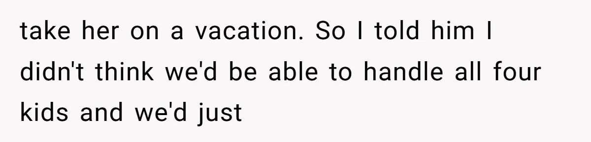 take her on a vacation. So I told him I didn't think we'd be able to handle all four kids and we'd just