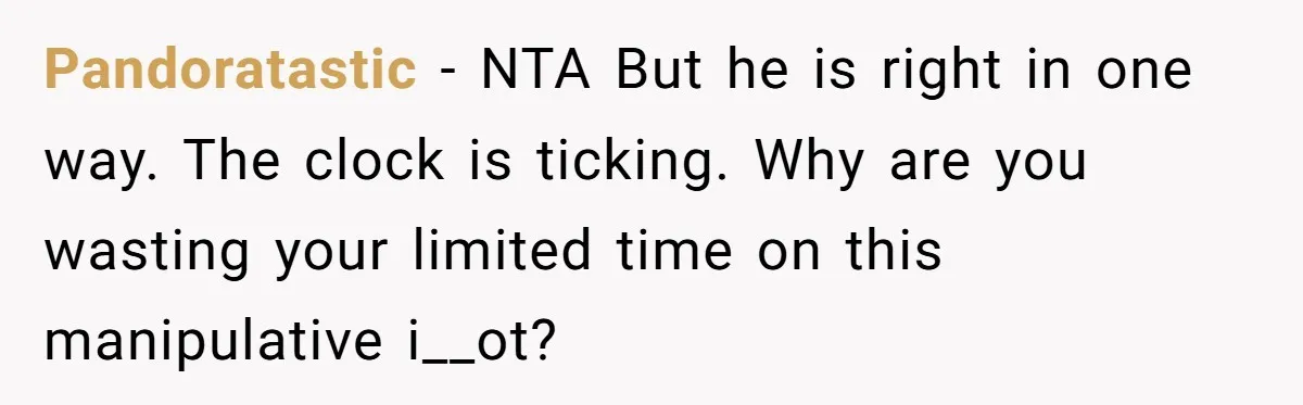 Pandoratastic − NTA But he is right in one way. The clock is ticking. Why are you wasting your limited time on this manipulative i__ot?
