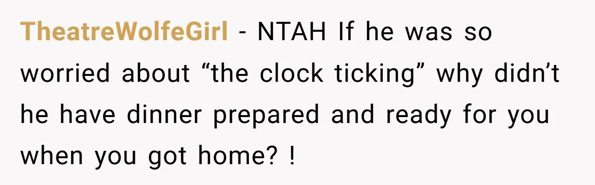 TheatreWolfeGirl − NTAH If he was so worried about “the clock ticking” why didn’t he have dinner prepared and ready for you when you got home? !