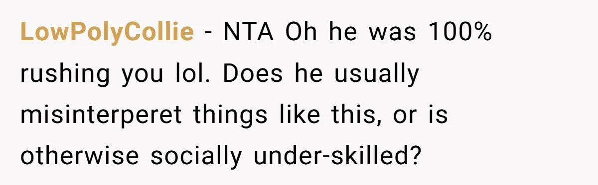 LowPolyCollie − NTA Oh he was 100% rushing you lol. Does he usually misinterperet things like this, or is otherwise socially under-skilled?