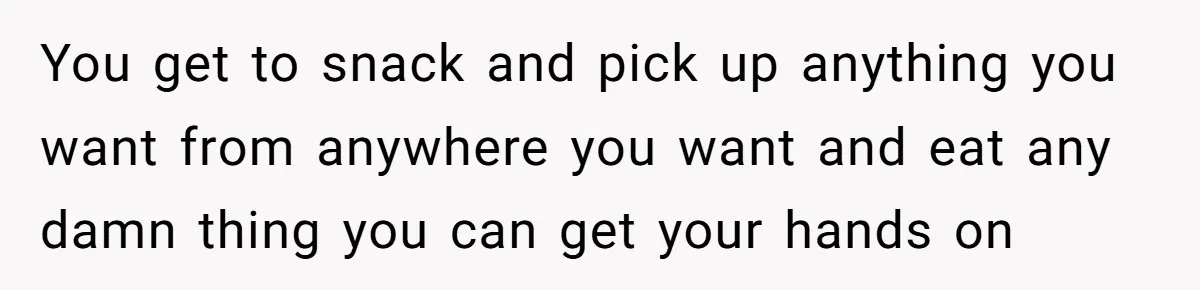 You get to snack and pick up anything you want from anywhere you want and eat any damn thing you can get your hands on