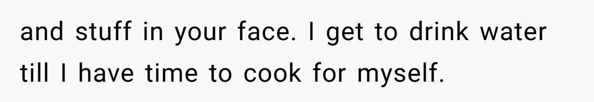 and stuff in your face. I get to drink water till I have time to cook for myself.