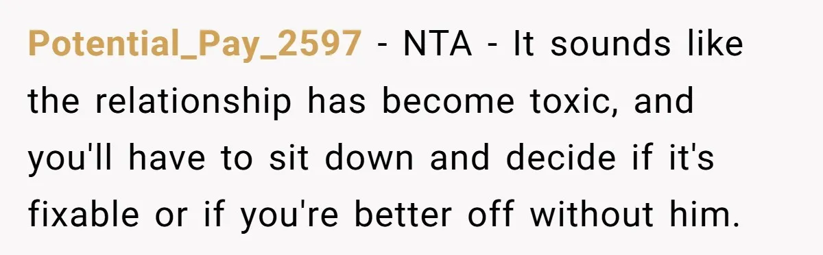 Potential_Pay_2597 − NTA - It sounds like the relationship has become toxic, and you'll have to sit down and decide if it's fixable or if you're better off without him.