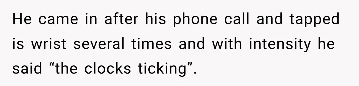 He came in after his phone call and tapped is wrist several times and with intensity he said “the clocks ticking”.