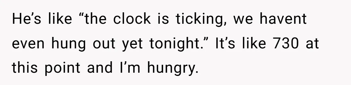 He’s like “the clock is ticking, we havent even hung out yet tonight.” It’s like 730 at this point and I’m hungry.