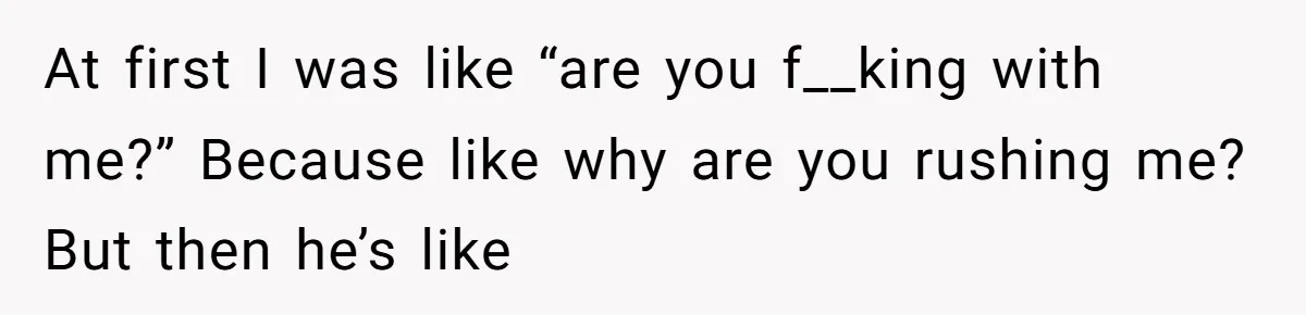 At first I was like “are you f__king with me?” Because like why are you rushing me? But then he’s like