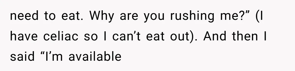 need to eat. Why are you rushing me?” (I have celiac so I can’t eat out). And then I said “I’m available