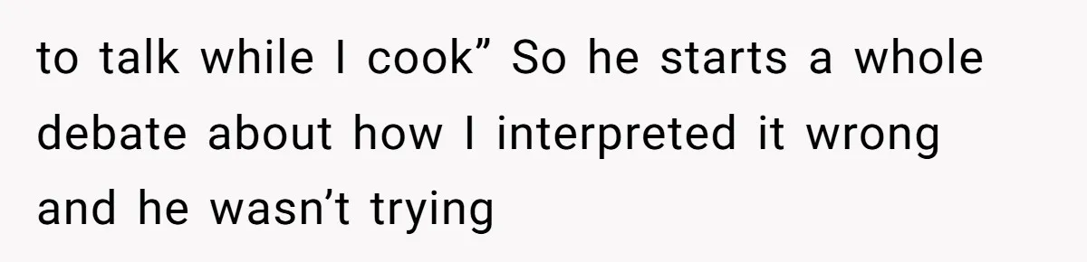 to talk while I cook” So he starts a whole debate about how I interpreted it wrong and he wasn’t trying