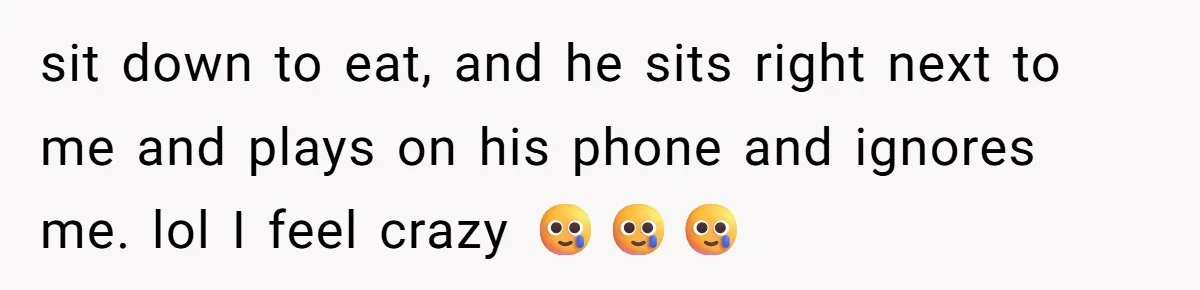 sit down to eat, and he sits right next to me and plays on his phone and ignores me. lol I feel crazy 🥲🥲🥲