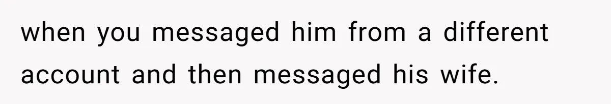 when you messaged him from a different account and then messaged his wife.