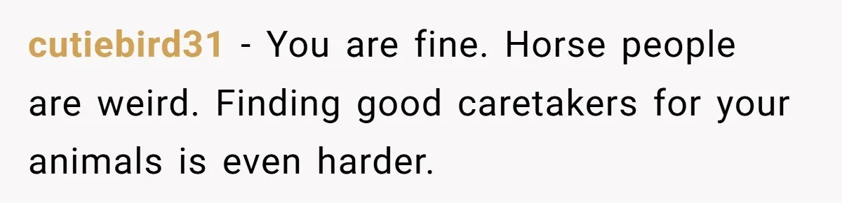 cutiebird31 − You are fine. Horse people are weird. Finding good caretakers for your animals is even harder.