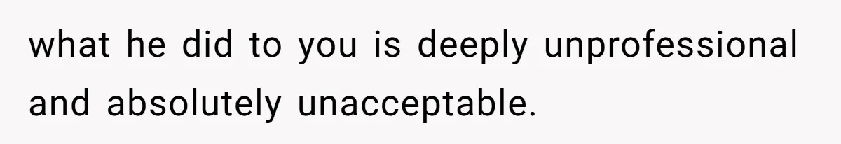 what he did to you is deeply unprofessional and absolutely unacceptable.