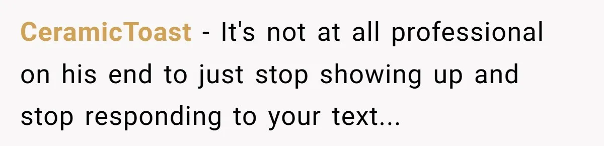 CeramicToast − It's not at all professional on his end to just stop showing up and stop responding to your text...
