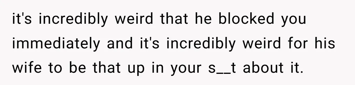 it's incredibly weird that he blocked you immediately and it's incredibly weird for his wife to be that up in your s__t about it.