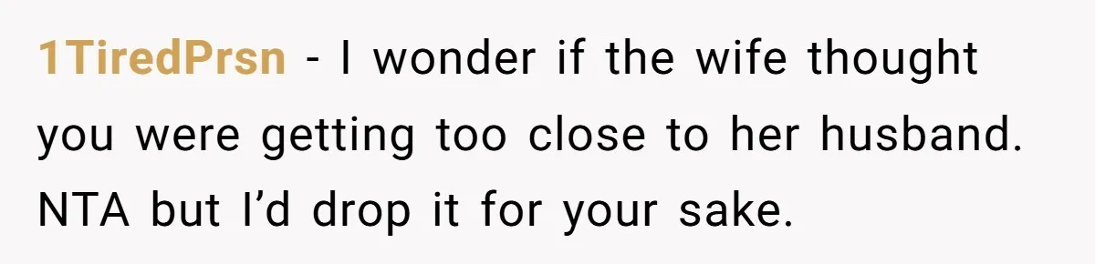 1TiredPrsn − I wonder if the wife thought you were getting too close to her husband. NTA but I’d drop it for your sake.