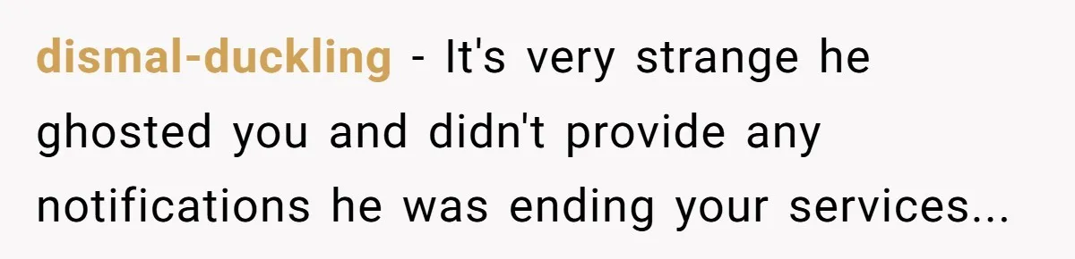 dismal-duckling − It's very strange he ghosted you and didn't provide any notifications he was ending your services...