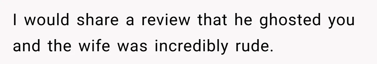 I would share a review that he ghosted you and the wife was incredibly rude.