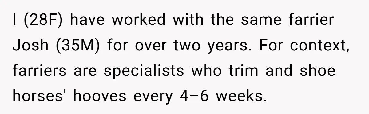 I (28F) have worked with the same farrier Josh (35M) for over two years. For context, farriers are specialists who trim and shoe horses' hooves every 4–6 weeks.