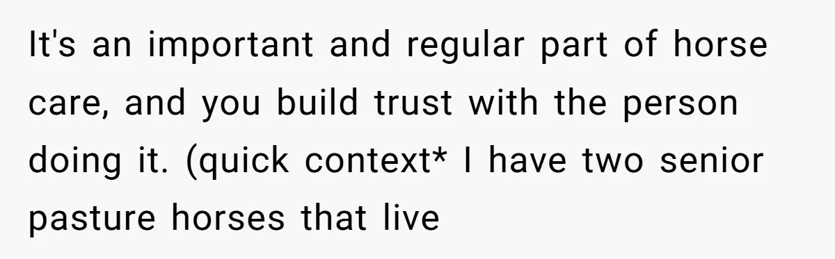 It's an important and regular part of horse care, and you build trust with the person doing it. (quick context* I have two senior pasture horses that live