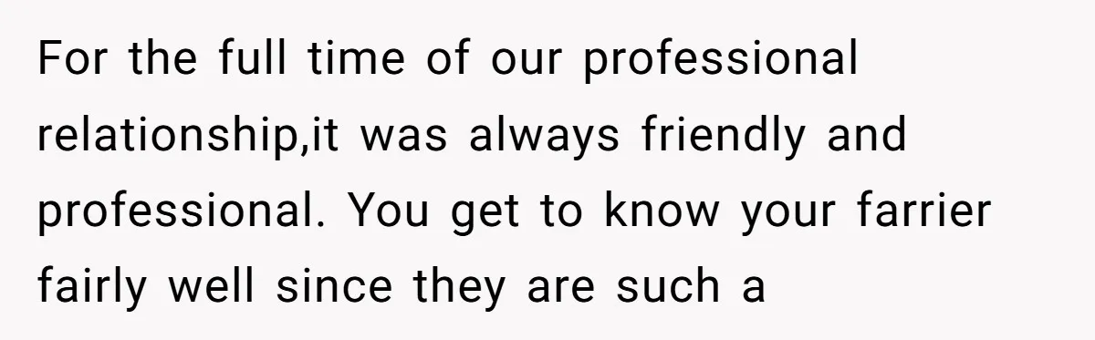 For the full time of our professional relationship,it was always friendly and professional. You get to know your farrier fairly well since they are such a