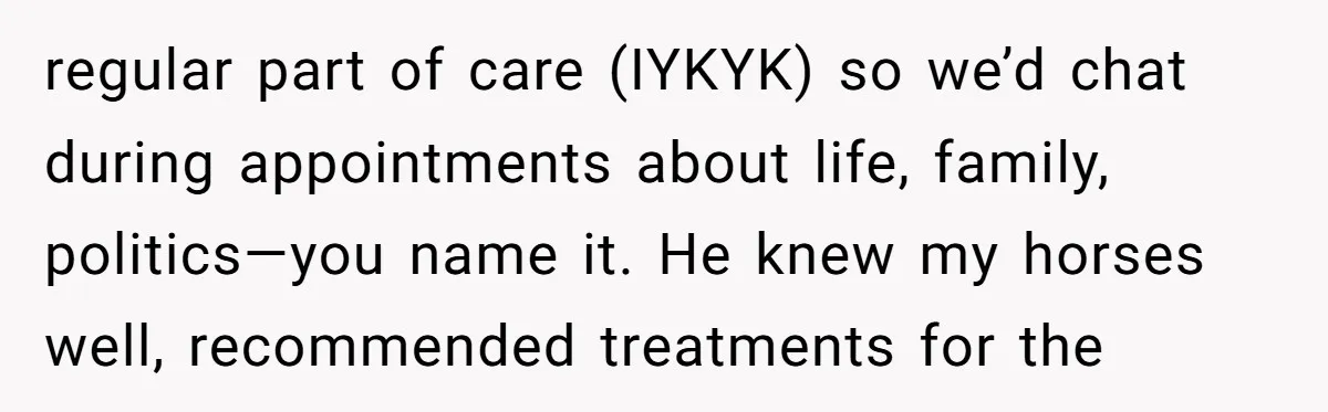 regular part of care (IYKYK) so we’d chat during appointments about life, family, politics—you name it. He knew my horses well, recommended treatments for the