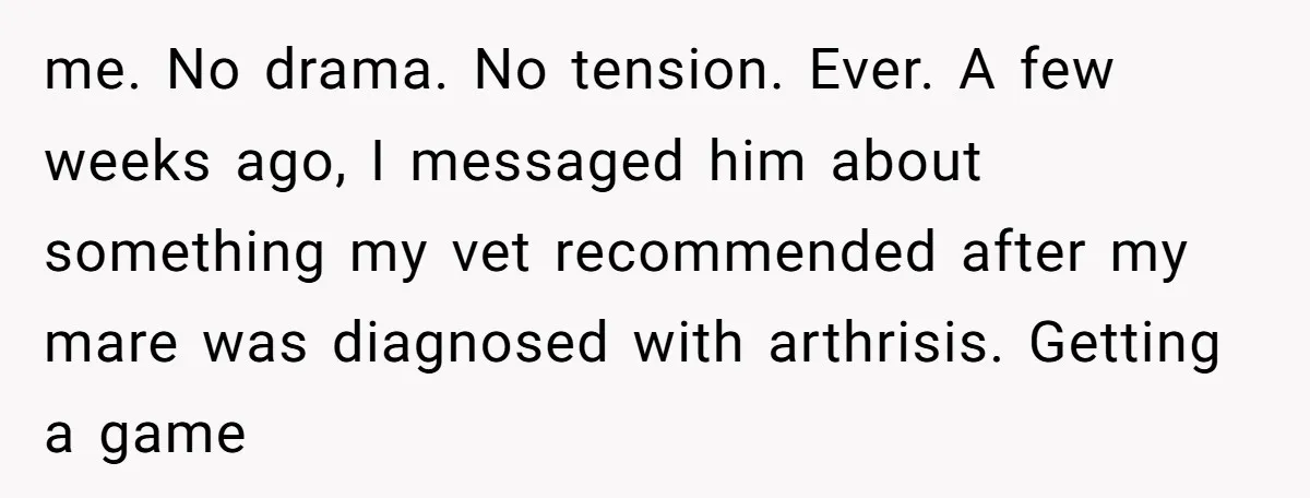 me. No drama. No tension. Ever. A few weeks ago, I messaged him about something my vet recommended after my mare was diagnosed with arthrisis. Getting a game