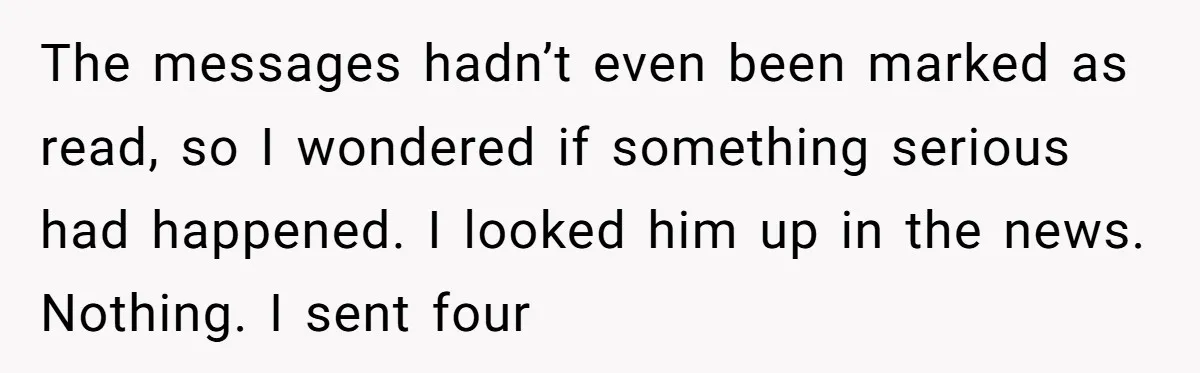 The messages hadn’t even been marked as read, so I wondered if something serious had happened. I looked him up in the news. Nothing. I sent four