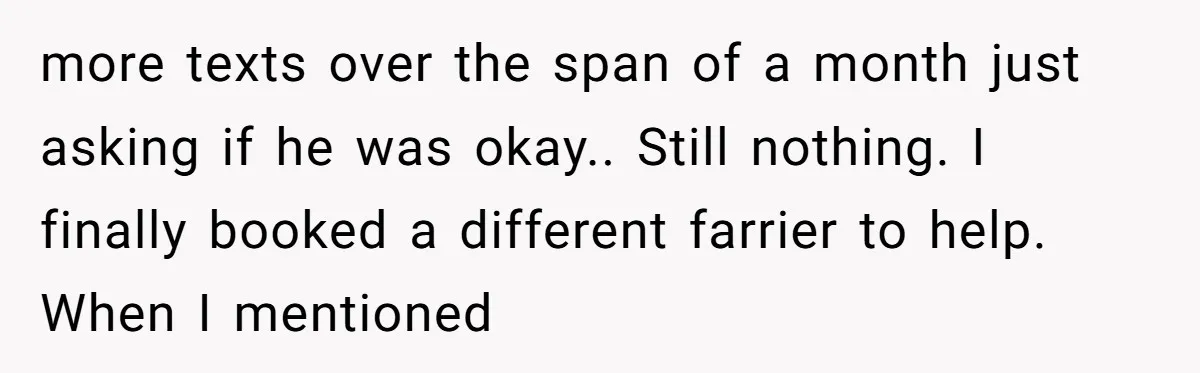 more texts over the span of a month just asking if he was okay.. Still nothing. I finally booked a different farrier to help. When I mentioned