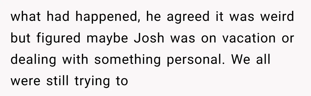 what had happened, he agreed it was weird but figured maybe Josh was on vacation or dealing with something personal. We all were still trying to