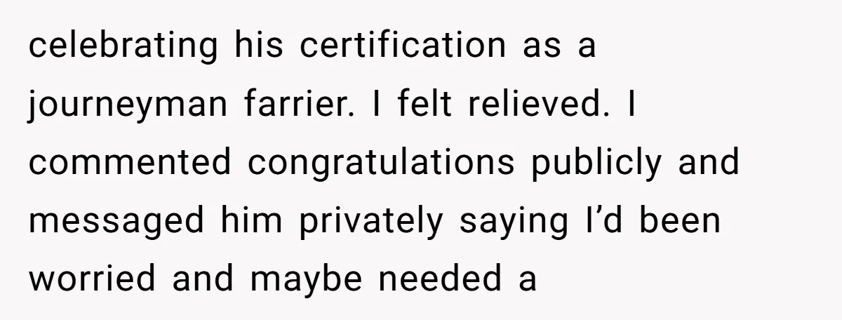 celebrating his certification as a journeyman farrier. I felt relieved. I commented congratulations publicly and messaged him privately saying I’d been worried and maybe needed a