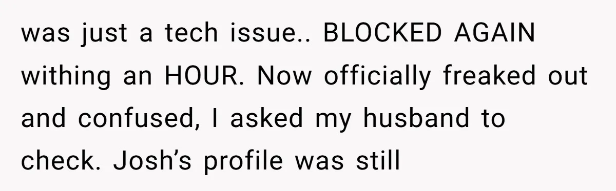 was just a tech issue.. BLOCKED AGAIN withing an HOUR. Now officially freaked out and confused, I asked my husband to check. Josh’s profile was still