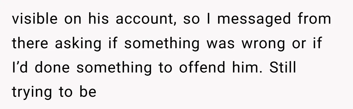 visible on his account, so I messaged from there asking if something was wrong or if I’d done something to offend him. Still trying to be