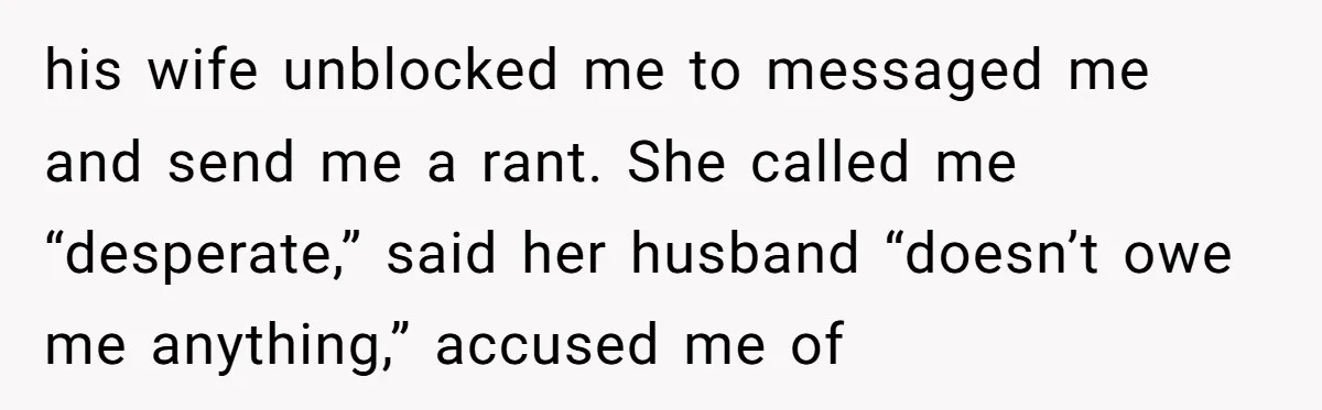 his wife unblocked me to messaged me and send me a rant. She called me “desperate,” said her husband “doesn’t owe me anything,” accused me of