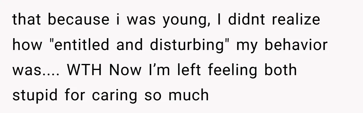 that because i was young, I didnt realize how "entitled and disturbing" my behavior was.... WTH Now I’m left feeling both stupid for caring so much