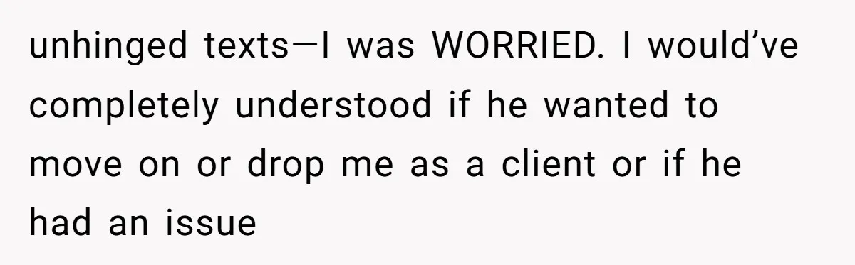 unhinged texts—I was WORRIED. I would’ve completely understood if he wanted to move on or drop me as a client or if he had an issue