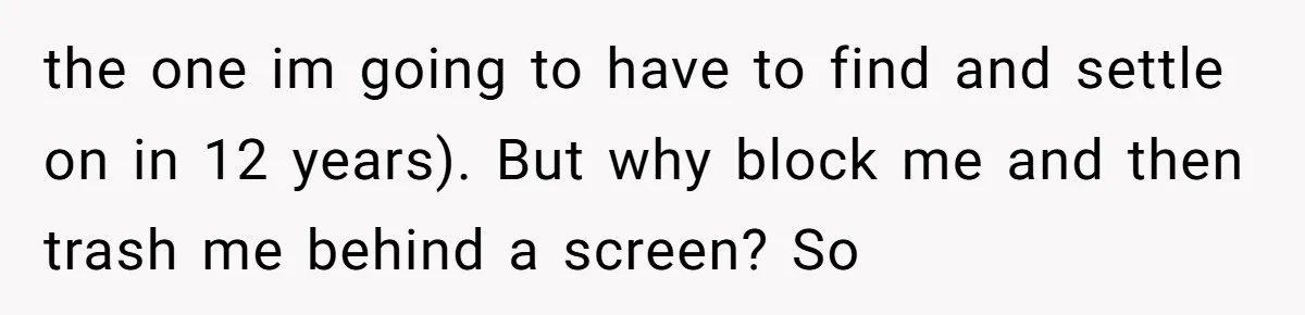 the one im going to have to find and settle on in 12 years). But why block me and then trash me behind a screen? So